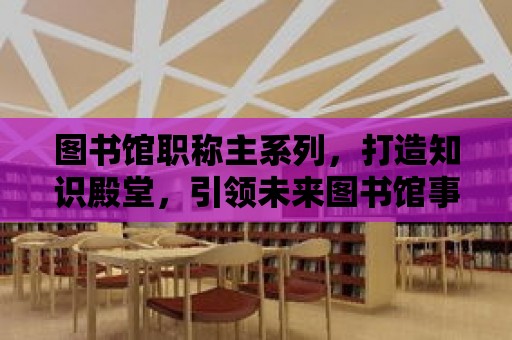 圖書館職稱主系列，打造知識殿堂，引領未來圖書館事業