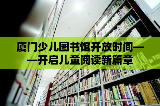 廈門少兒圖書館開放時間——開啟兒童閱讀新篇章