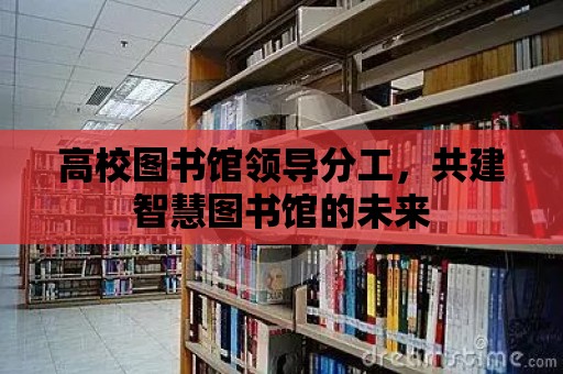 高校圖書館領導分工，共建智慧圖書館的未來