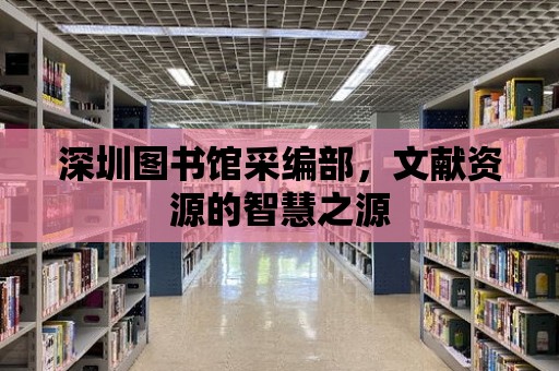 深圳圖書館采編部，文獻資源的智慧之源