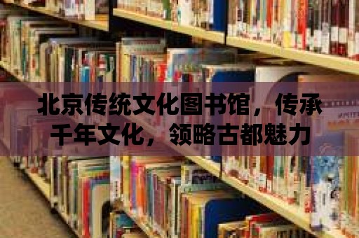 北京傳統文化圖書館，傳承千年文化，領略古都魅力