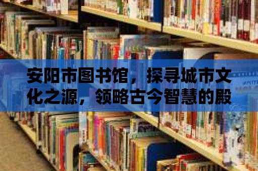 安陽市圖書館，探尋城市文化之源，領略古今智慧的殿堂