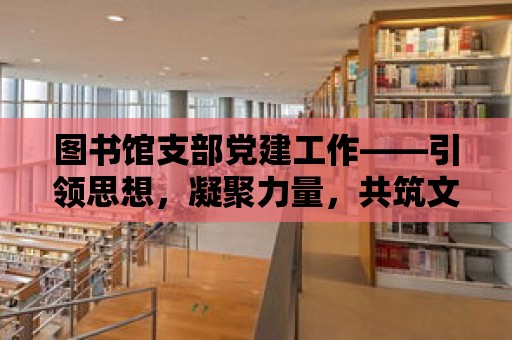 圖書館支部黨建工作——引領(lǐng)思想，凝聚力量，共筑文化家園