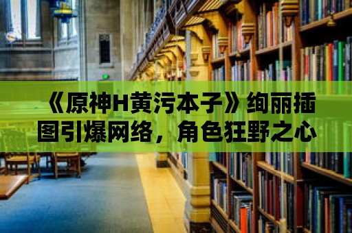 《原神H黃污本子》絢麗插圖引爆網絡，角色狂野之心盡顯！