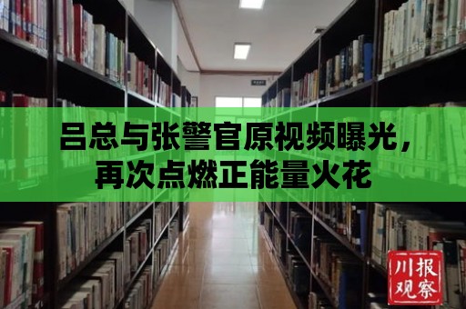 呂總與張警官原視頻曝光，再次點燃正能量火花