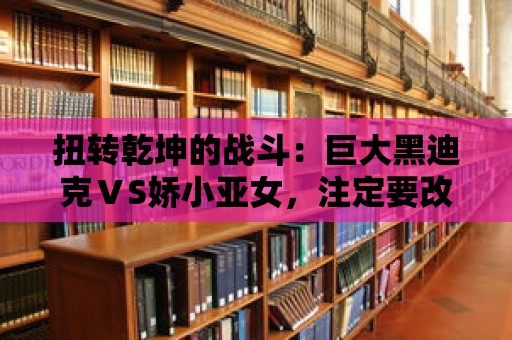 扭轉乾坤的戰斗：巨大黑迪克ⅤS嬌小亞女，注定要改變世界格局！