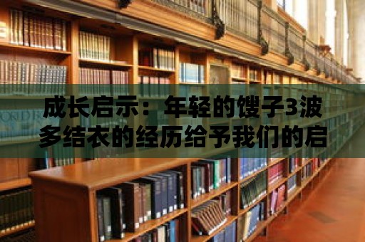 成長(zhǎng)啟示：年輕的餿子3波多結(jié)衣的經(jīng)歷給予我們的啟示