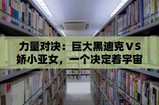 力量對決：巨大黑迪克ⅤS嬌小亞女，一個決定著宇宙命運的戰斗開始了！