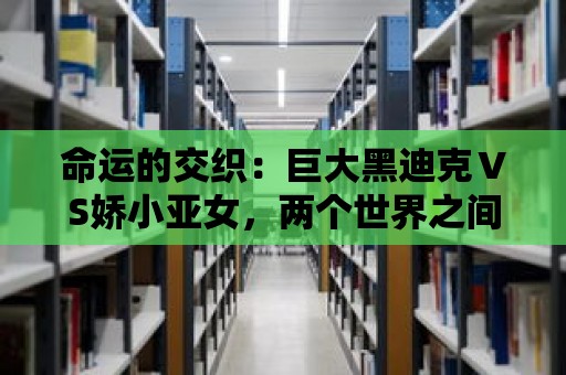 命運的交織：巨大黑迪克ⅤS嬌小亞女，兩個世界之間的決戰即將展開！