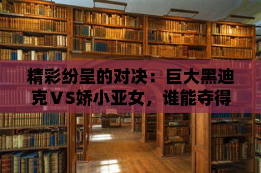 精彩紛呈的對決：巨大黑迪克ⅤS嬌小亞女，誰能奪得最終的勝利？