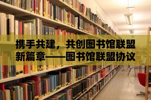 攜手共建，共創圖書館聯盟新篇章——圖書館聯盟協議書