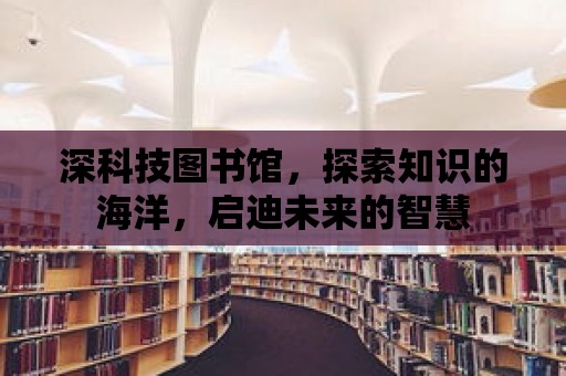 深科技圖書館，探索知識的海洋，啟迪未來的智慧