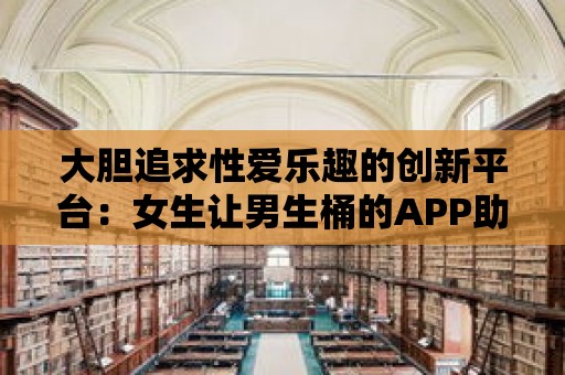 大膽追求性愛樂趣的創新平臺：女生讓男生桶的APP助您開啟異性關系新篇章！