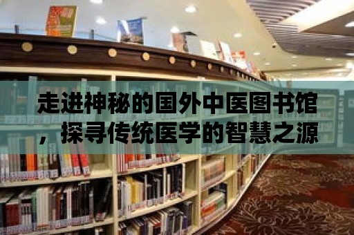 走進神秘的國外中醫圖書館，探尋傳統醫學的智慧之源