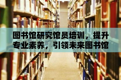 圖書館研究館員培訓，提升專業素養，引領未來圖書館事業