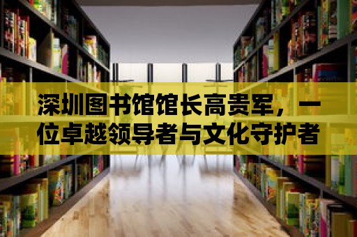 深圳圖書館館長高貴軍，一位卓越領導者與文化守護者的故事