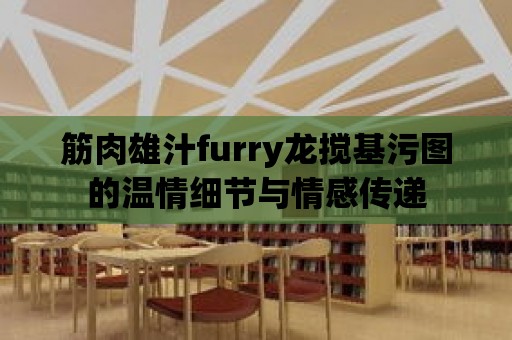 筋肉雄汁furry龍攪基污圖的溫情細節與情感傳遞