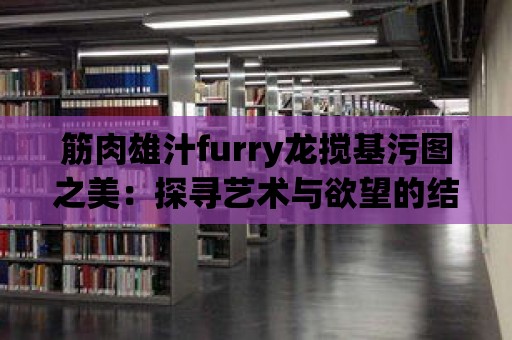 筋肉雄汁furry龍攪基污圖之美：探尋藝術與欲望的結合