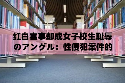 紅白喜事卻成女子校生恥辱のアングル：性侵犯案件的慘痛故事