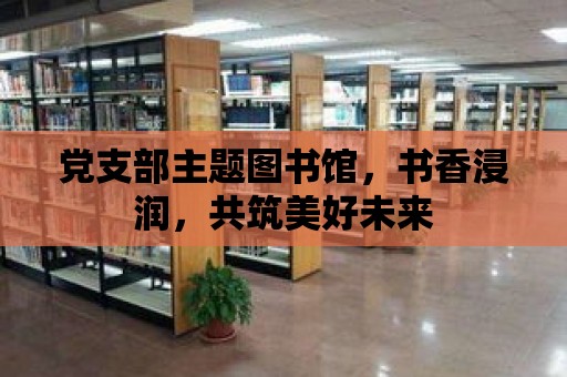 黨支部主題圖書館，書香浸潤，共筑美好未來