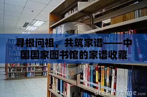 尋根問祖，共筑家譜——中國國家圖書館的家譜收藏