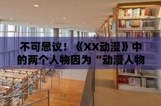 不可思議！《XX動漫》中的兩個人物因為“動漫人物捅動漫人物”相遇了！