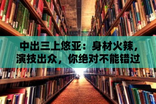 中出三上悠亞：身材火辣，演技出眾，你絕對不能錯過！