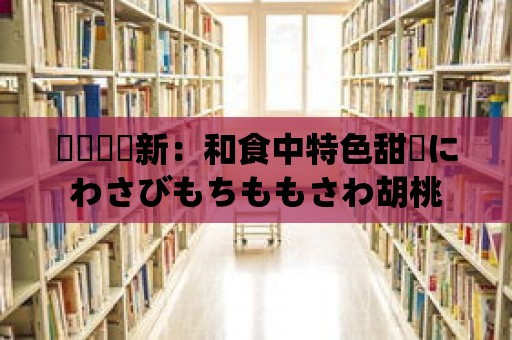 傳統與創新：和食中特色甜點にわさびもちももさわ胡桃