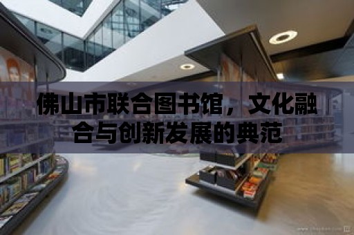 佛山市聯合圖書館，文化融合與創新發展的典范