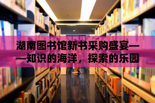 湖南圖書館新書采購盛宴——知識的海洋，探索的樂園