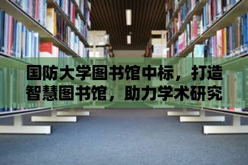 國防大學圖書館中標，打造智慧圖書館，助力學術研究