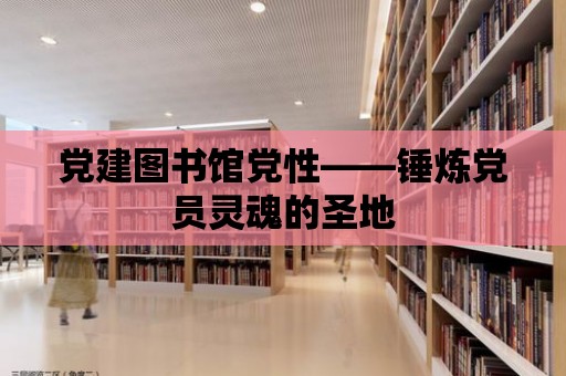 黨建圖書館黨性——錘煉黨員靈魂的圣地