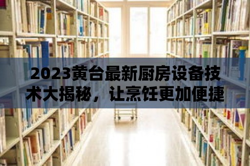 2023黃臺最新廚房設備技術大揭秘，讓烹飪更加便捷！