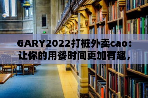 GARY2022打樁外賣cao：讓你的用餐時間更加有趣，更有儀式感