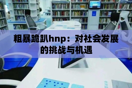 粗暴跪趴hnp：對社會發展的挑戰與機遇