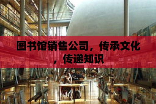 圖書館銷售公司，傳承文化，傳遞知識