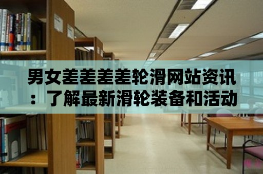 男女差差差差輪滑網站資訊：了解最新滑輪裝備和活動信息！