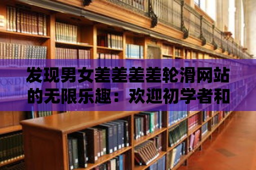 發現男女差差差差輪滑網站的無限樂趣：歡迎初學者和專業滑手！