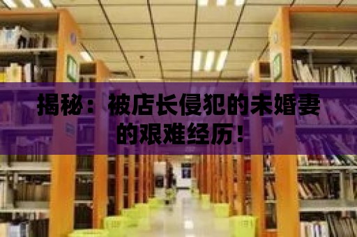 揭秘：被店長侵犯的未婚妻的艱難經(jīng)歷！