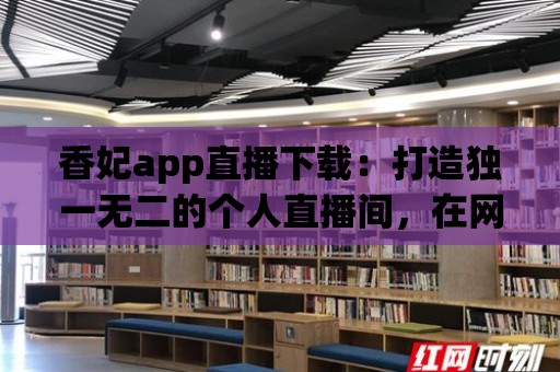 香妃app直播下載：打造獨一無二的個人直播間，在網(wǎng)絡(luò)世界里閃耀光芒！