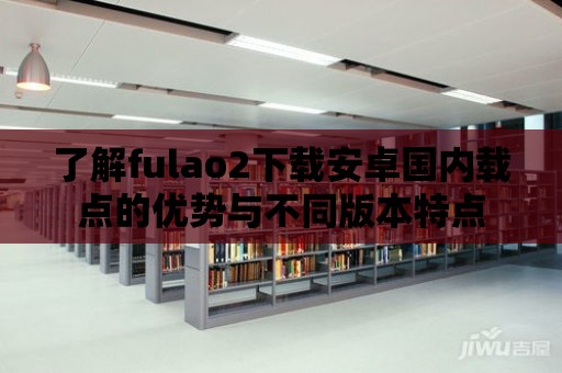 了解fulao2下載安卓國(guó)內(nèi)載點(diǎn)的優(yōu)勢(shì)與不同版本特點(diǎn)