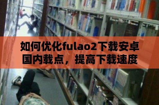 如何優化fulao2下載安卓國內載點，提高下載速度