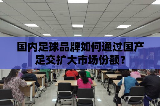 國內足球品牌如何通過國產足交擴大市場份額？