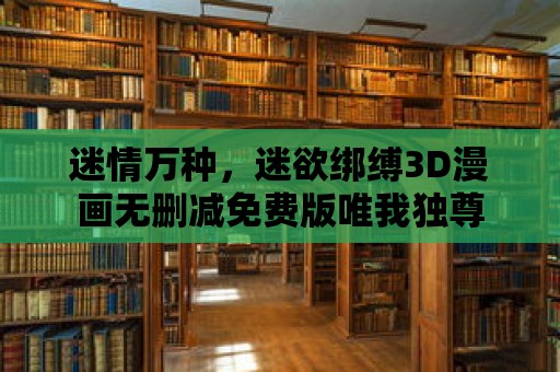 迷情萬種，迷欲綁縛3D漫畫無刪減免費版唯我獨尊