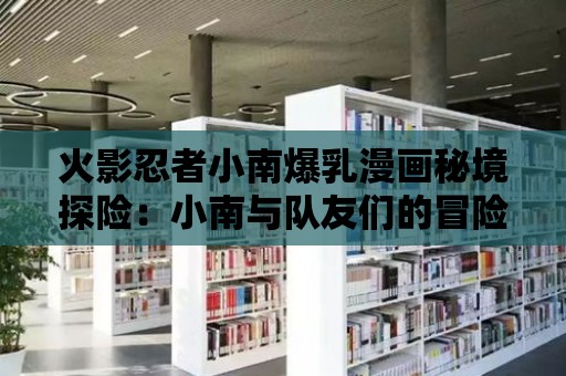 火影忍者小南爆乳漫畫秘境探險：小南與隊友們的冒險故事