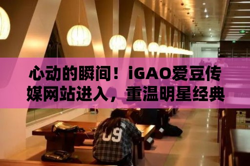 心動的瞬間！iGAO愛豆傳媒網(wǎng)站進入，重溫明星經(jīng)典表演