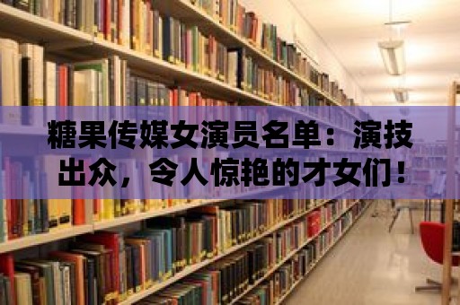 糖果傳媒女演員名單：演技出眾，令人驚艷的才女們！