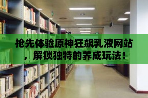 搶先體驗原神狂飆乳液網站，解鎖獨特的養成玩法！