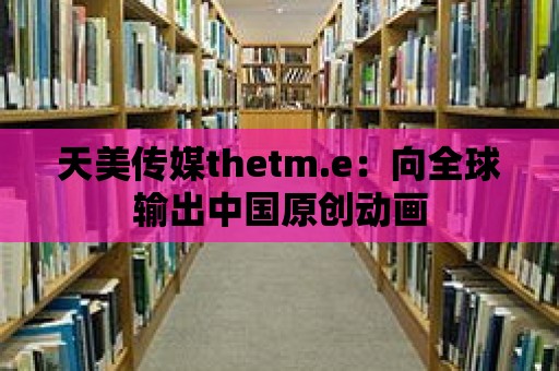 天美傳媒thetm.e：向全球輸出中國原創動畫