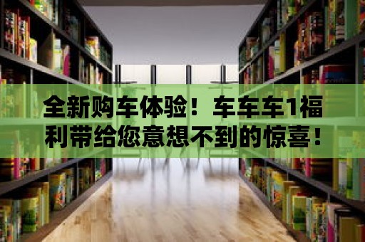 全新購車體驗！車車車1福利帶給您意想不到的驚喜！